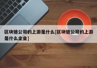 区块链公司的上游是什么[区块链公司的上游是什么企业]